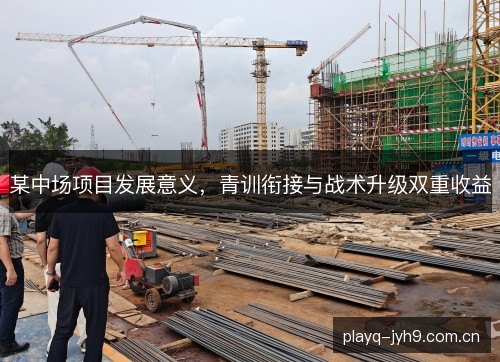 某中场项目发展意义，青训衔接与战术升级双重收益